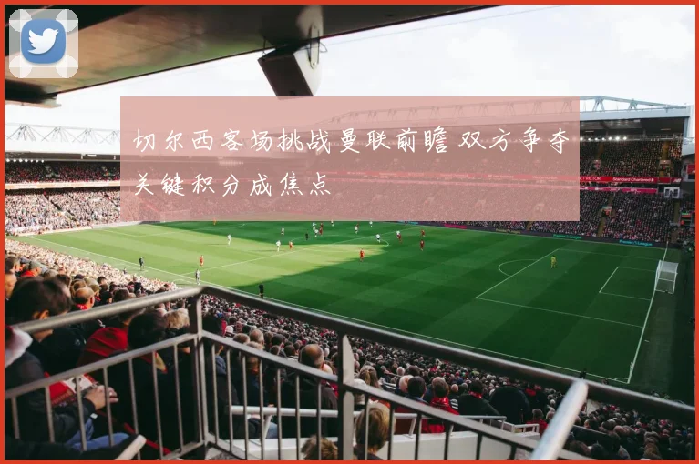 切尔西客场挑战曼联前瞻 双方争夺关键积分成焦点