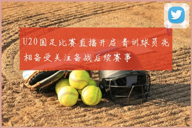 U20国足比赛直播开启 青训球员亮相备受关注备战后续赛事