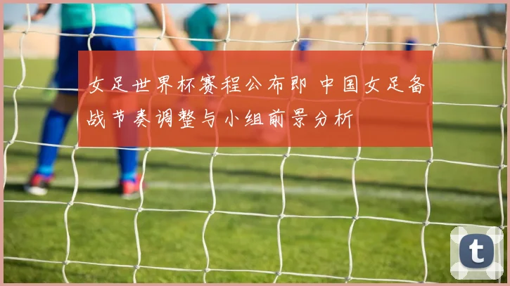 女足世界杯赛程公布即 中国女足备战节奏调整与小组前景分析