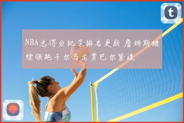 NBA总得分纪录排名更新 詹姆斯继续领跑卡尔马龙贾巴尔紧追