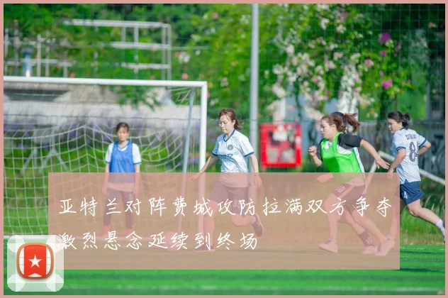 亚特兰对阵费城攻防拉满双方争夺激烈悬念延续到终场