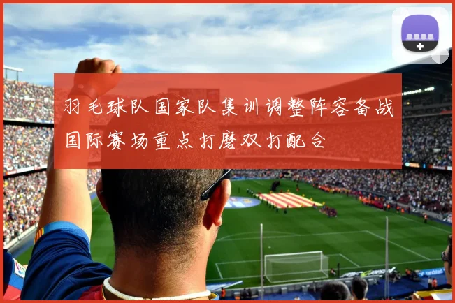 羽毛球队国家队集训调整阵容备战国际赛场重点打磨双打配合