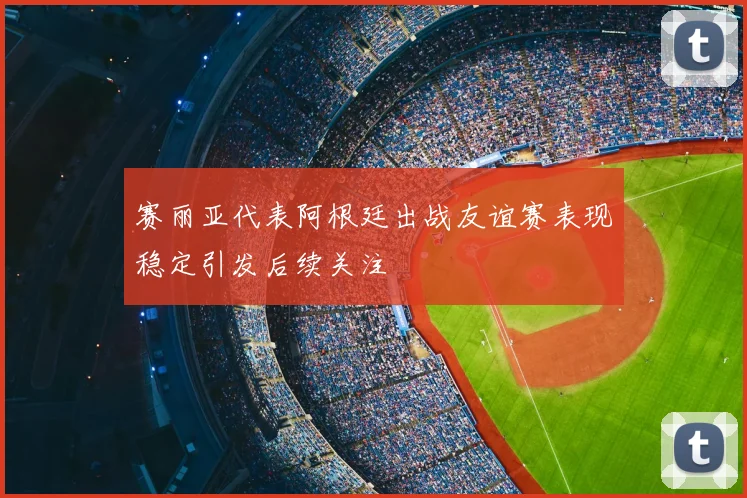 赛丽亚代表阿根廷出战友谊赛表现稳定引发后续关注