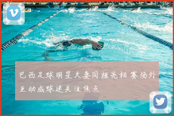 巴西足球明星夫妻同框亮相 赛场外互动成球迷关注焦点