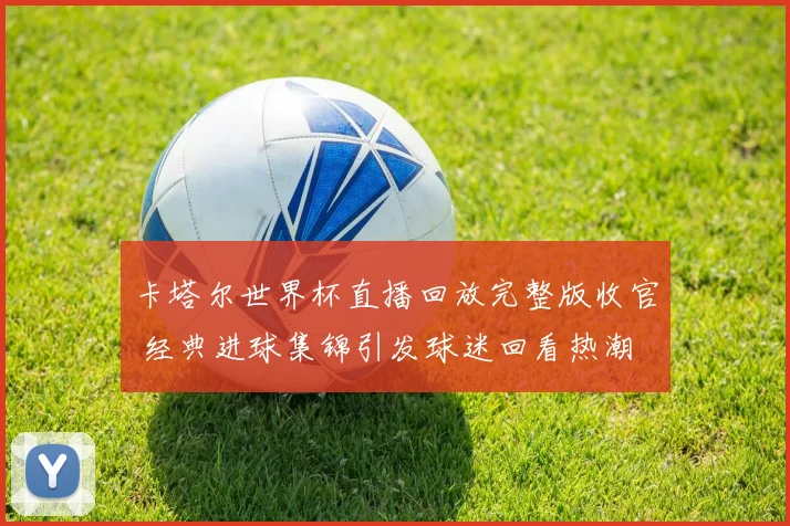 卡塔尔世界杯直播回放完整版收官 经典进球集锦引发球迷回看热潮