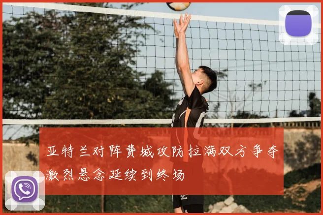 亚特兰对阵费城攻防拉满双方争夺激烈悬念延续到终场