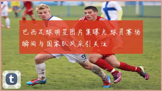 巴西足球明星图片集曝光 球员赛场瞬间与国家队风采引关注