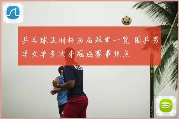 乒乓球亚洲杯历届冠军一览 国乒男单女单多次夺冠成赛事焦点