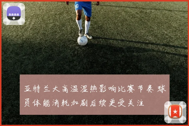 亚特兰大高温湿热影响比赛节奏 球员体能消耗加剧后续更受关注