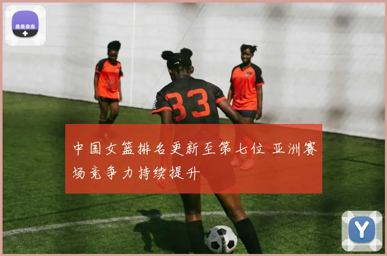 中国女篮排名更新至第七位 亚洲赛场竞争力持续提升