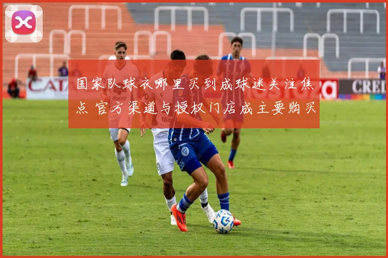 国家队球衣哪里买到成球迷关注焦点 官方渠道与授权门店成主要购买途径