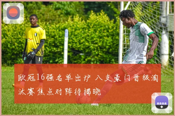 欧冠16强名单出炉 八支豪门晋级淘汰赛焦点对阵待揭晓