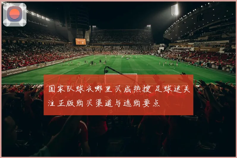 国家队球衣哪里买成热搜 足球迷关注正版购买渠道与选购要点