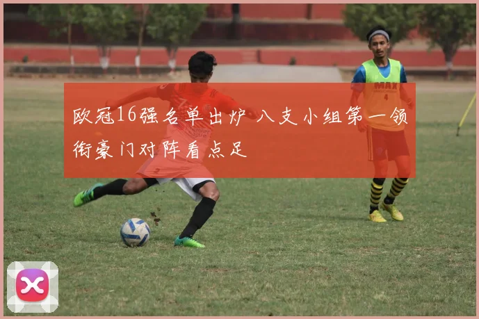 欧冠16强名单出炉 八支小组第一领衔豪门对阵看点足