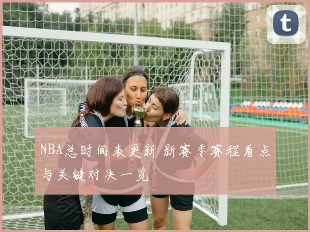 NBA总时间表更新 新赛季赛程看点与关键对决一览