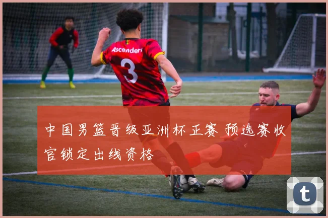 中国男篮晋级亚洲杯正赛 预选赛收官锁定出线资格