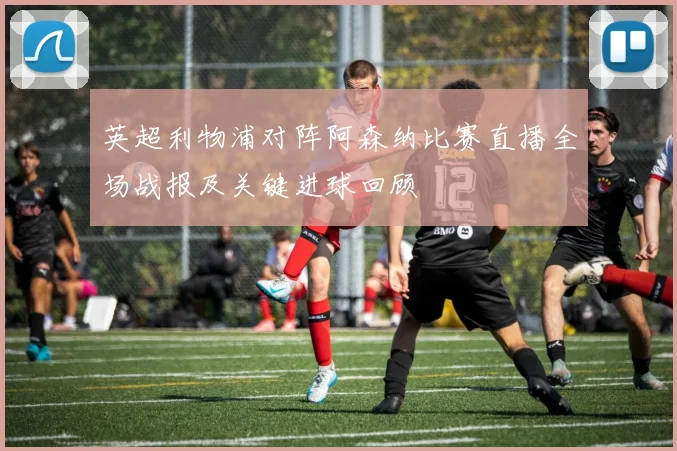 英超利物浦对阵阿森纳比赛直播全场战报及关键进球回顾