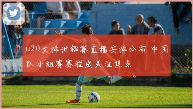 u20女排世锦赛直播安排公布 中国队小组赛赛程成关注焦点