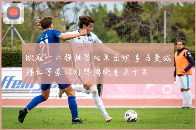 欧冠十六强抽签结果出炉 皇马曼城拜仁等豪门对阵揭晓看点十足