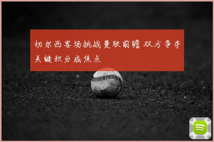 切尔西客场挑战曼联前瞻 双方争夺关键积分成焦点