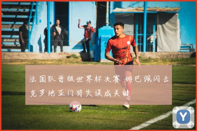 法国队晋级世界杯决赛 姆巴佩闪击克罗地亚门将失误成关键