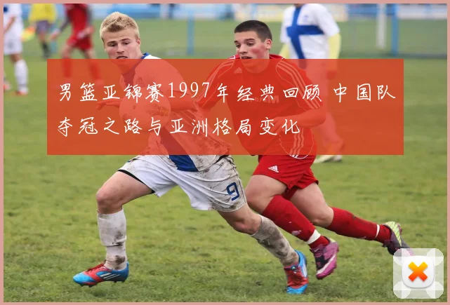 男篮亚锦赛1997年经典回顾 中国队夺冠之路与亚洲格局变化