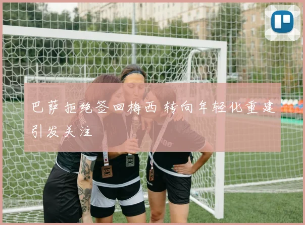 巴萨拒绝签回梅西 转向年轻化重建引发关注