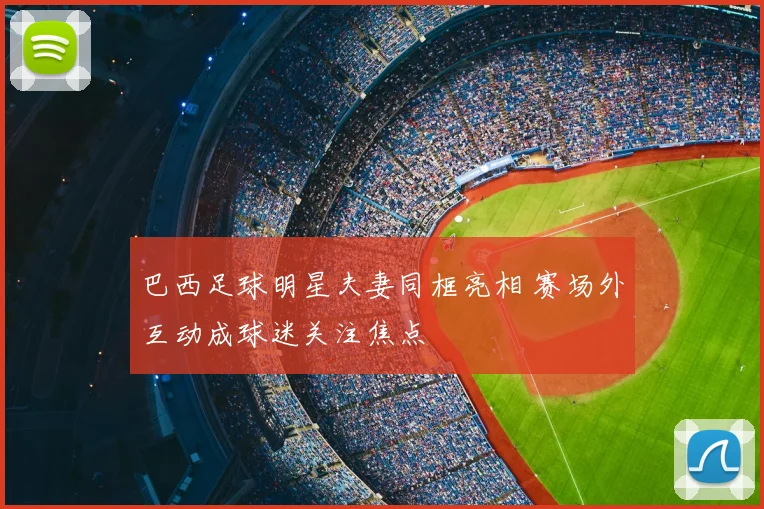 巴西足球明星夫妻同框亮相 赛场外互动成球迷关注焦点