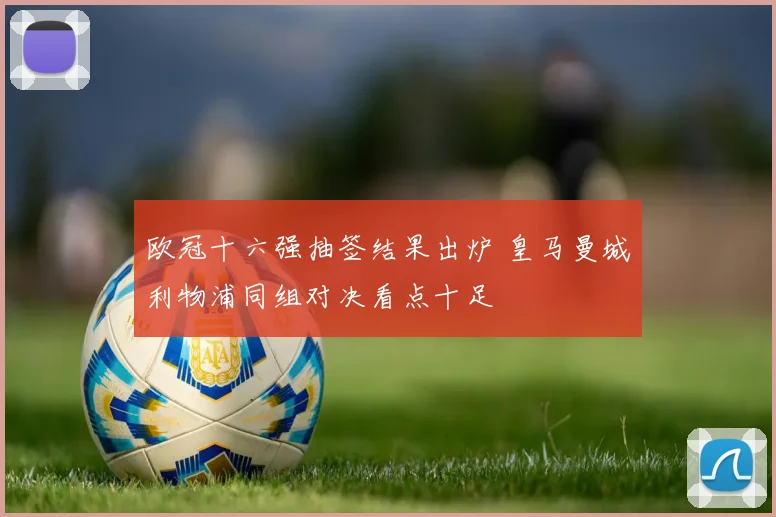 欧冠十六强抽签结果出炉 皇马曼城利物浦同组对决看点十足