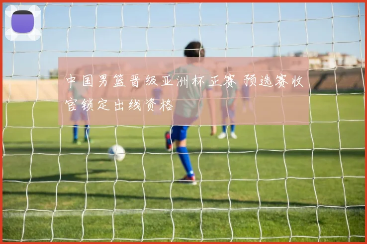 中国男篮晋级亚洲杯正赛 预选赛收官锁定出线资格