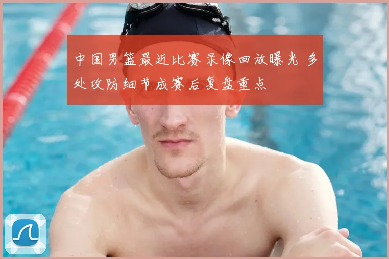 中国男篮最近比赛录像回放曝光 多处攻防细节成赛后复盘重点