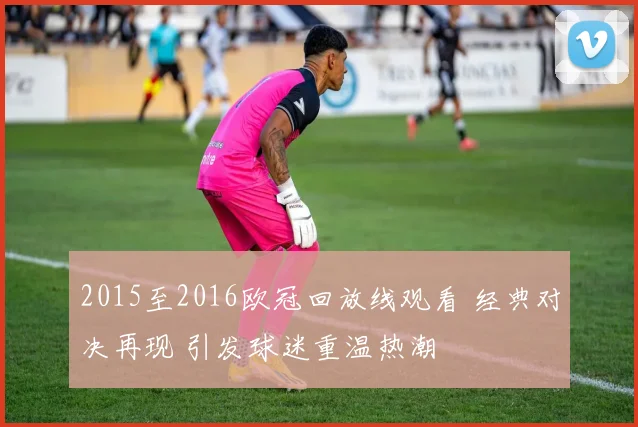 2015至2016欧冠回放线观看 经典对决再现 引发球迷重温热潮
