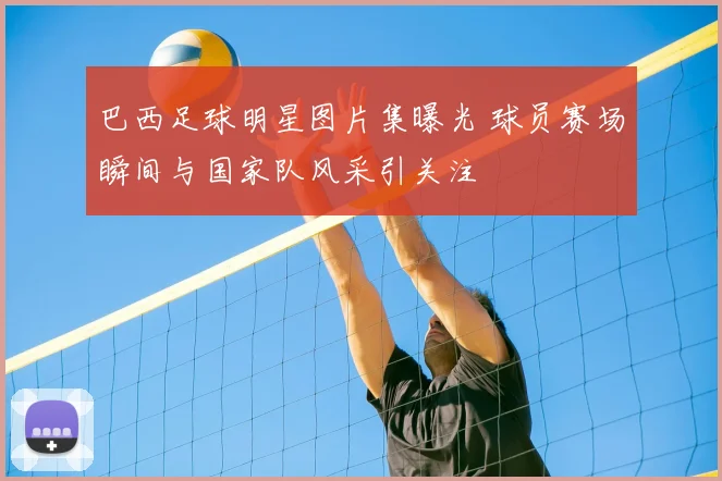 巴西足球明星图片集曝光 球员赛场瞬间与国家队风采引关注