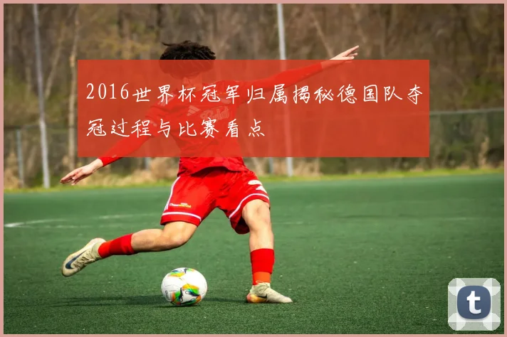 2016世界杯冠军归属揭秘德国队夺冠过程与比赛看点