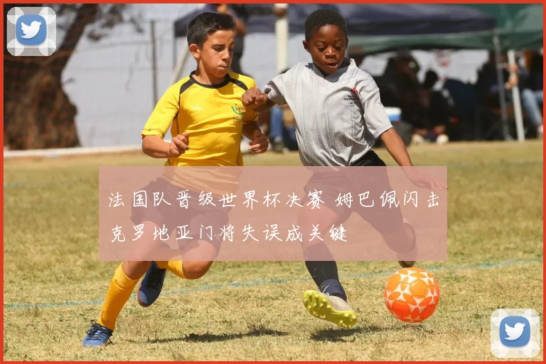 法国队晋级世界杯决赛 姆巴佩闪击克罗地亚门将失误成关键
