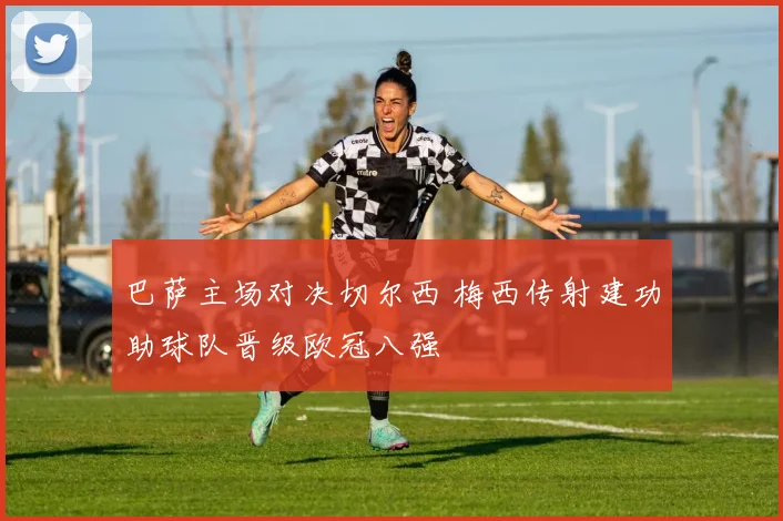 巴萨主场对决切尔西 梅西传射建功助球队晋级欧冠八强