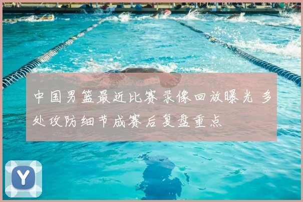 中国男篮最近比赛录像回放曝光 多处攻防细节成赛后复盘重点