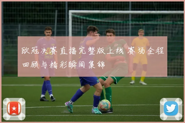 欧冠决赛直播完整版上线 赛场全程回顾与精彩瞬间集锦