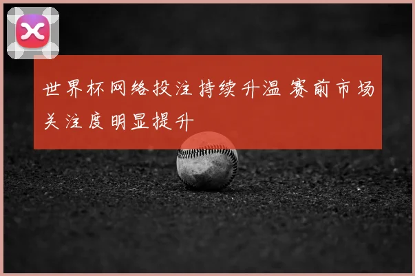 世界杯网络投注持续升温 赛前市场关注度明显提升